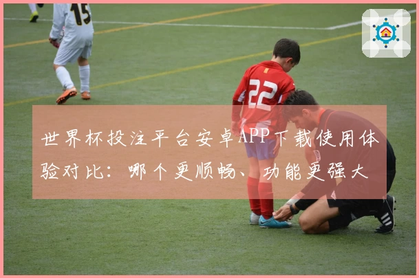 世界杯投注平台安卓APP下载使用体验对比：哪个更顺畅、功能更强大？